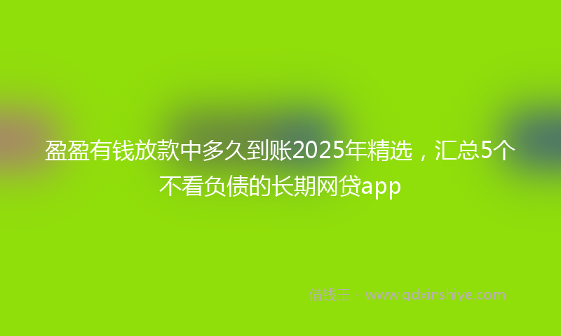 盈盈有钱放款中多久到账2025年精选，汇总5个不看负债的长期网贷app