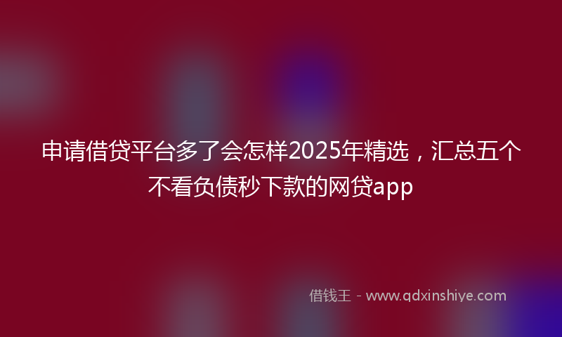 申请借贷平台多了会怎样2025年精选，汇总五个不看负债秒下款的网贷app