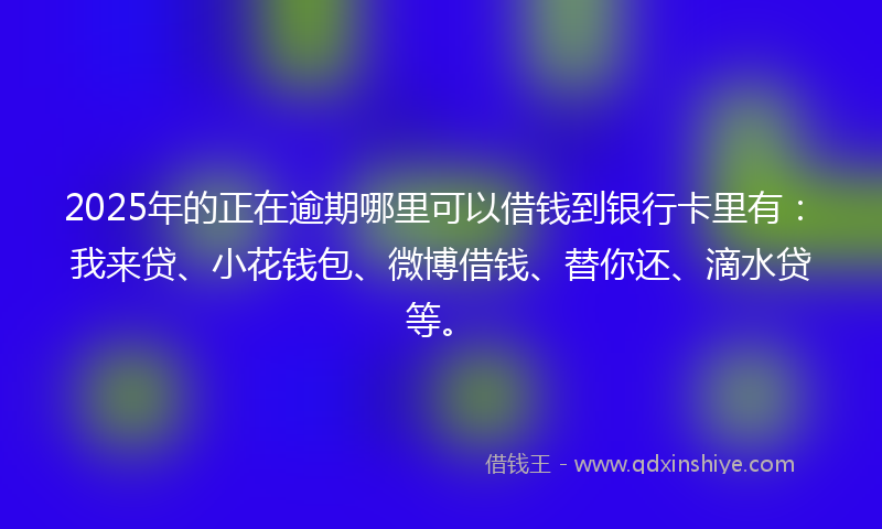 2025年的正在逾期哪里可以借钱到银行卡里有：我来贷、小花钱包、微博借钱、替你还、滴水贷等。