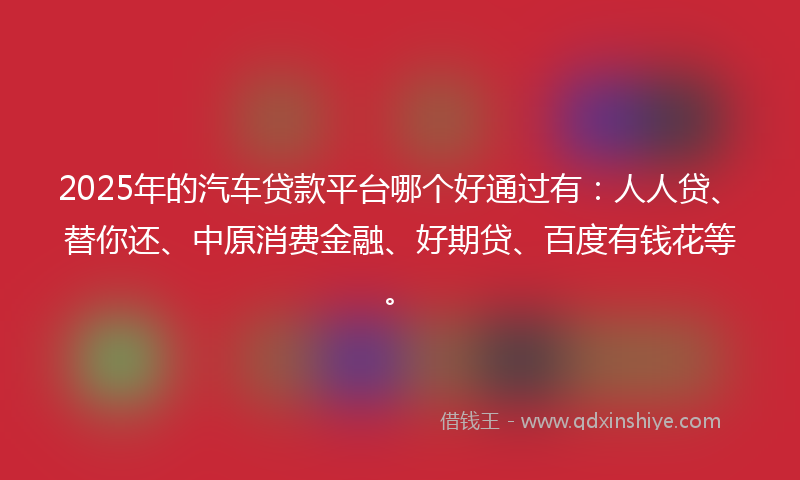 2025年的汽车贷款平台哪个好通过有：人人贷、替你还、中原消费金融、好期贷、百度有钱花等。