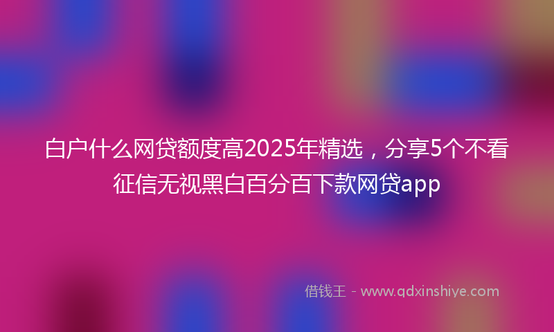白户什么网贷额度高2025年精选，分享5个不看征信无视黑白百分百下款网贷app