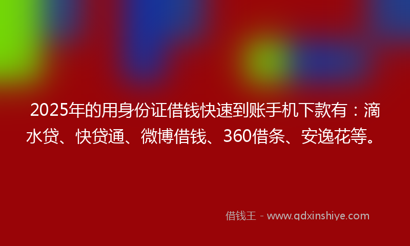 2025年的用身份证借钱快速到账手机下款有：滴水贷、快贷通、微博借钱、360借条、安逸花等。