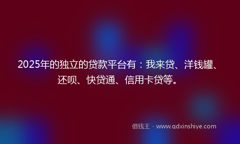 2025年的独立的贷款平台有：我来贷、洋钱罐、还呗、快贷通、信用卡贷等。