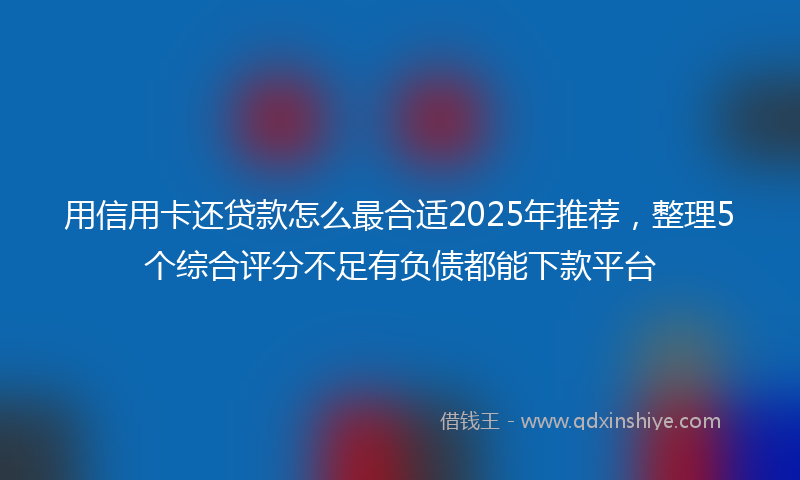 用信用卡还贷款怎么最合适2025年推荐，整理5个综合评分不足有负债都能下款平台