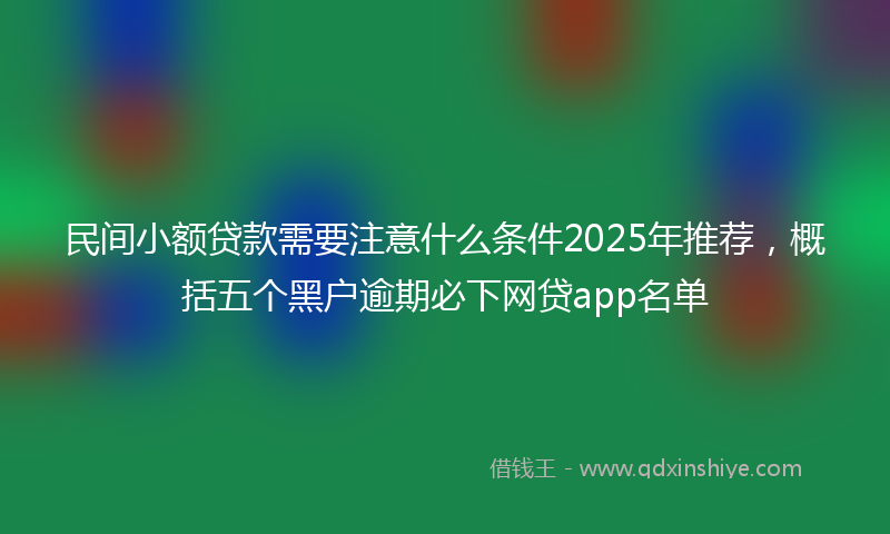 民间小额贷款需要注意什么条件2025年推荐，概括五个黑户逾期必下网贷app名单