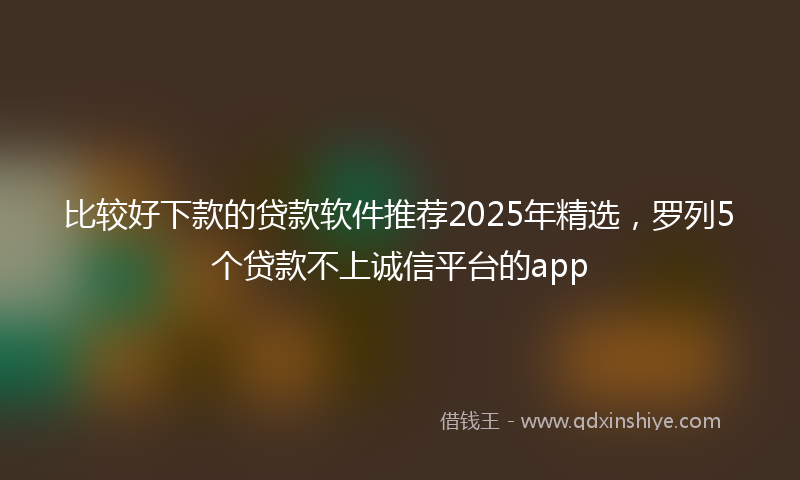 比较好下款的贷款软件推荐2025年精选，罗列5个贷款不上诚信平台的app