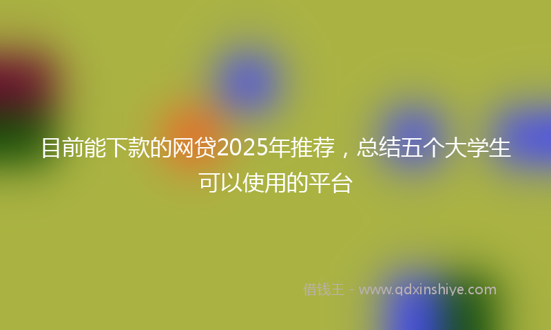 目前能下款的网贷2025年推荐，总结五个大学生可以使用的平台