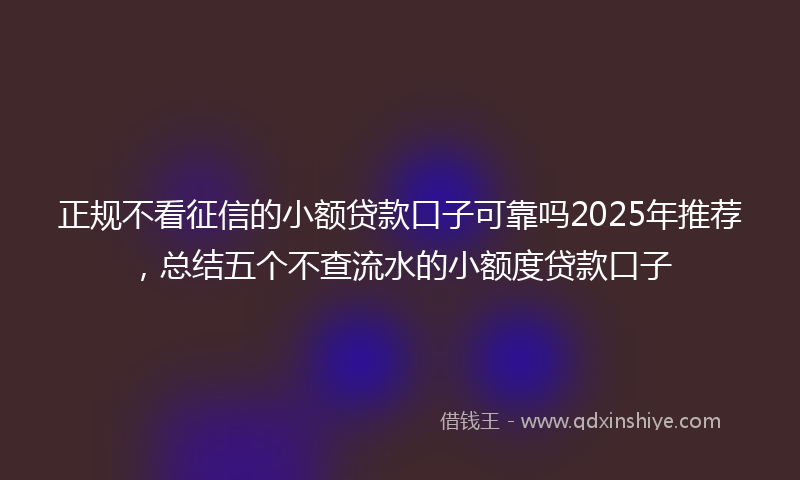 正规不看征信的小额贷款口子可靠吗2025年推荐，总结五个不查流水的小额度贷款口子