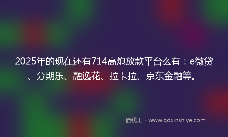2025年的现在还有714高炮放款平台么有：e微贷、分期乐、融逸花、拉卡拉、京东金融等。
