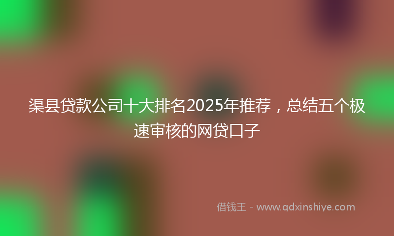渠县贷款公司十大排名2025年推荐，总结五个极速审核的网贷口子