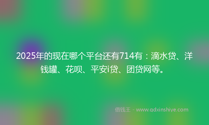 2025年的现在哪个平台还有714有：滴水贷、洋钱罐、花呗、平安i贷、团贷网等。