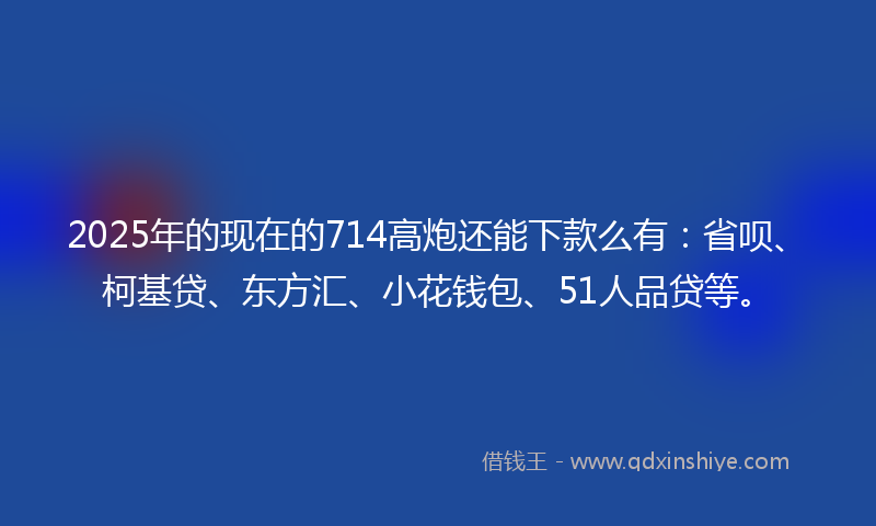 2025年的现在的714高炮还能下款么有：省呗、柯基贷、东方汇、小花钱包、51人品贷等。