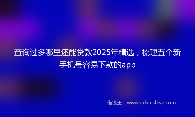 查询过多哪里还能贷款2025年精选，梳理五个新手机号容易下款的app