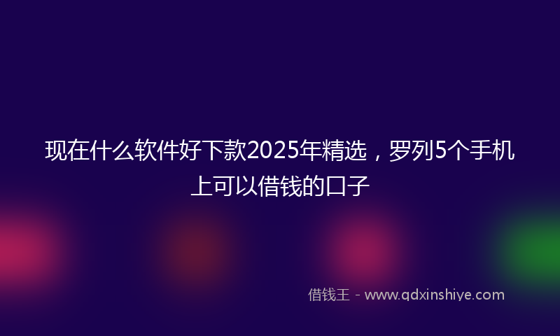 现在什么软件好下款2025年精选，罗列5个手机上可以借钱的口子