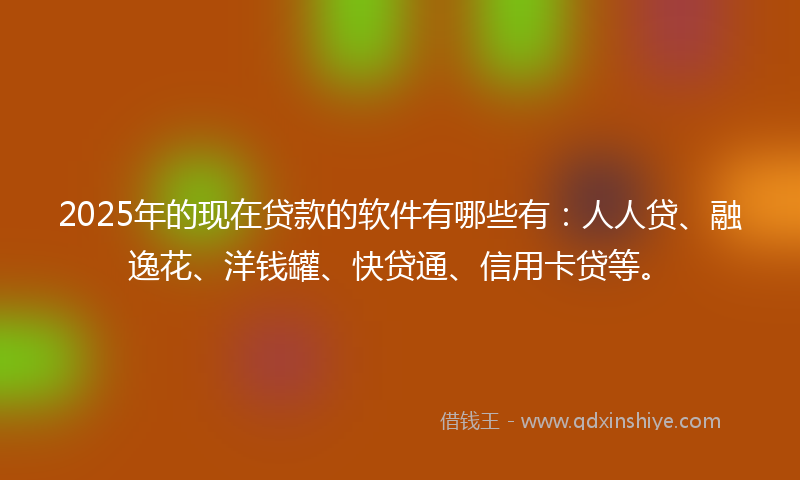 2025年的现在贷款的软件有哪些有：人人贷、融逸花、洋钱罐、快贷通、信用卡贷等。