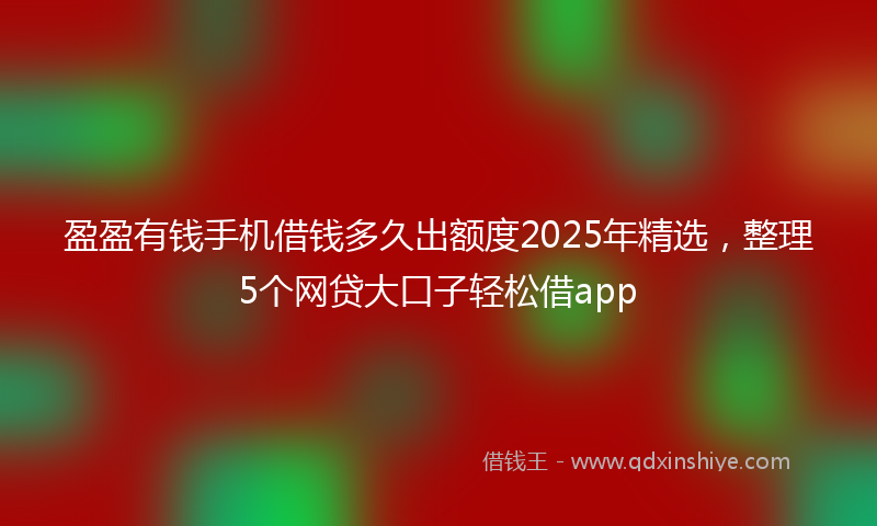 盈盈有钱手机借钱多久出额度2025年精选，整理5个网贷大口子轻松借app