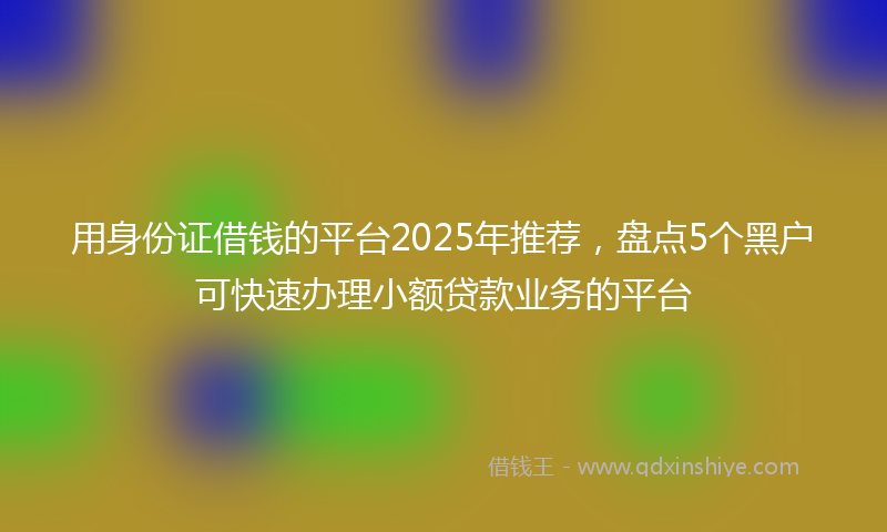 用身份证借钱的平台2025年推荐，盘点5个黑户可快速办理小额贷款业务的平台