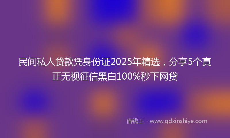 民间私人贷款凭身份证2025年精选，分享5个真正无视征信黑白100%秒下网贷