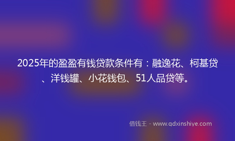 2025年的盈盈有钱贷款条件有：融逸花、柯基贷、洋钱罐、小花钱包、51人品贷等。