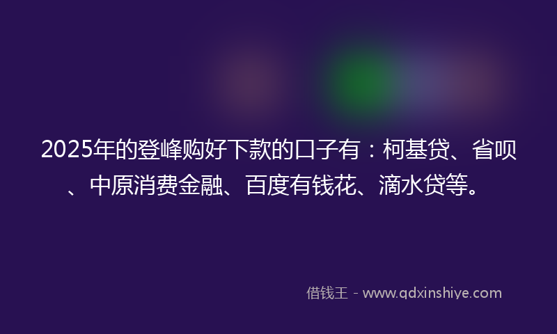 2025年的登峰购好下款的口子有：柯基贷、省呗、中原消费金融、百度有钱花、滴水贷等。