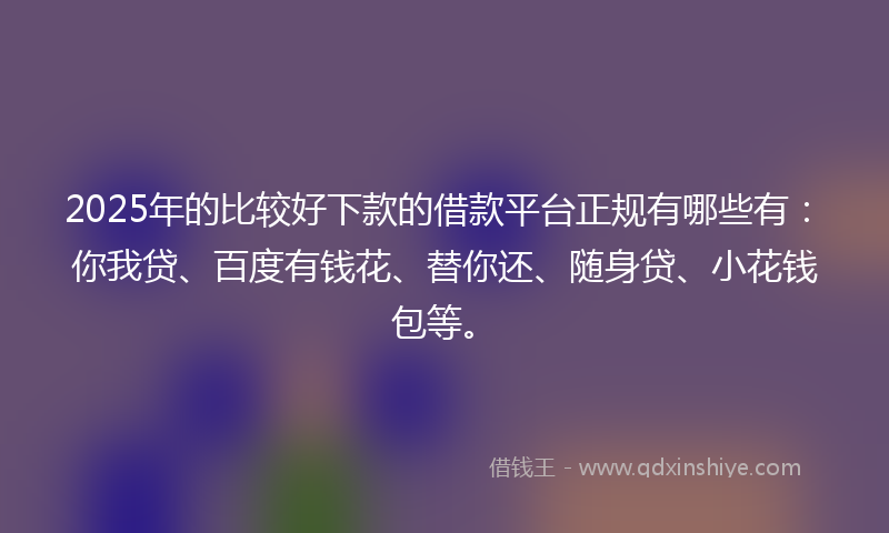 2025年的比较好下款的借款平台正规有哪些有：你我贷、百度有钱花、替你还、随身贷、小花钱包等。
