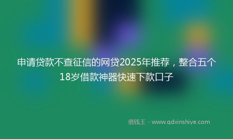 申请贷款不查征信的网贷2025年推荐，整合五个18岁借款神器快速下款口子