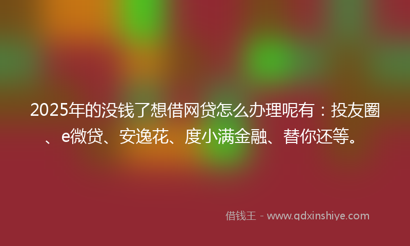 2025年的没钱了想借网贷怎么办理呢有：投友圈、e微贷、安逸花、度小满金融、替你还等。