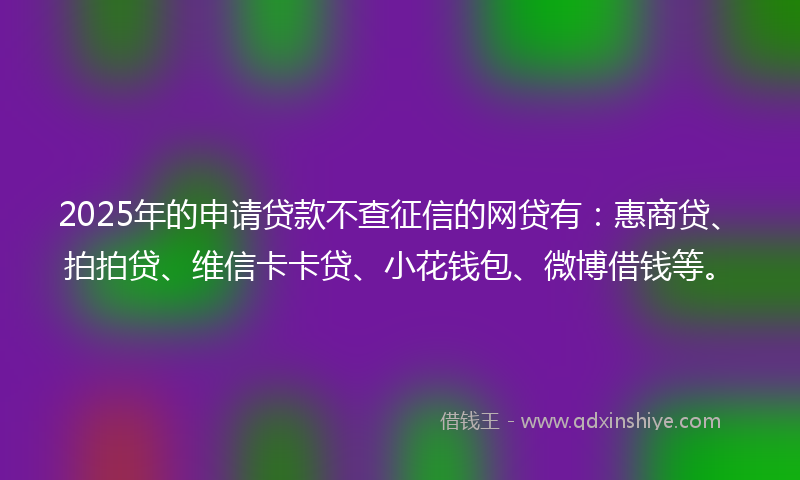 2025年的申请贷款不查征信的网贷有：惠商贷、拍拍贷、维信卡卡贷、小花钱包、微博借钱等。