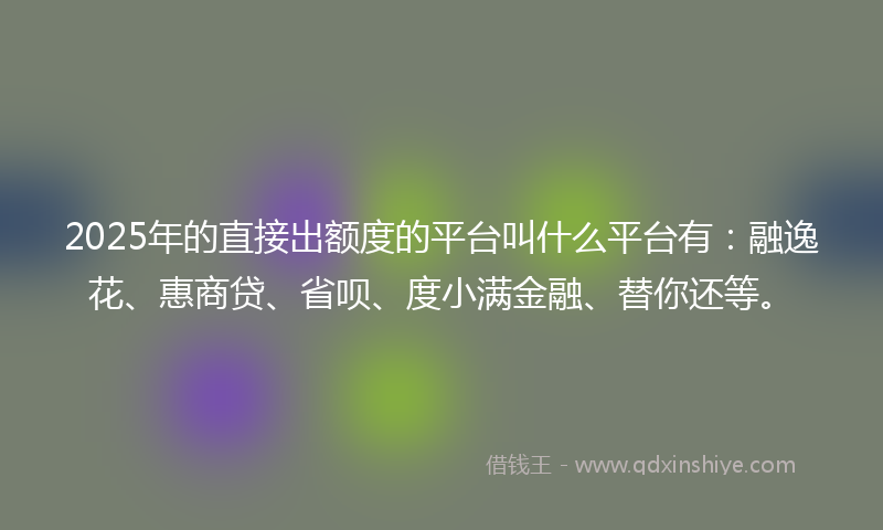 2025年的直接出额度的平台叫什么平台有：融逸花、惠商贷、省呗、度小满金融、替你还等。