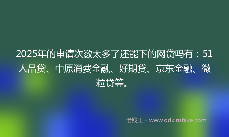 2025年的申请次数太多了还能下的网贷吗有：51人品贷、中原消费金融、好期贷、京东金融、微粒贷等。