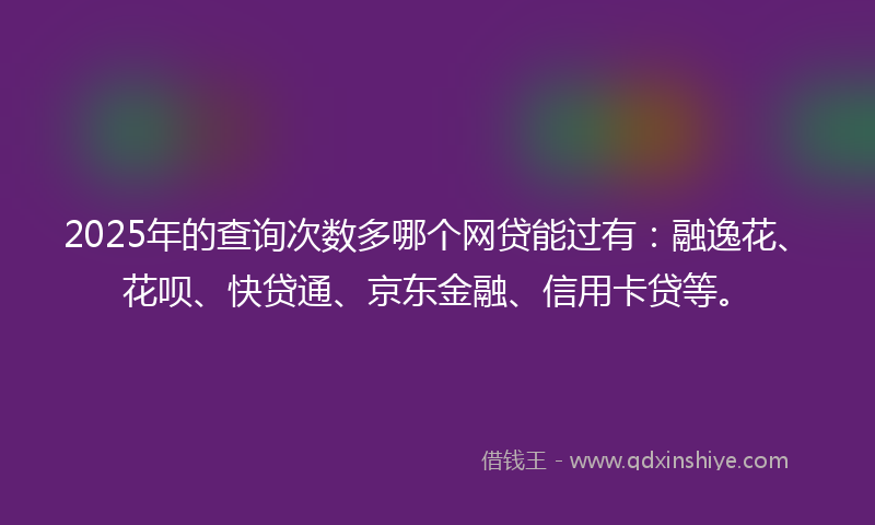 2025年的查询次数多哪个网贷能过有：融逸花、花呗、快贷通、京东金融、信用卡贷等。