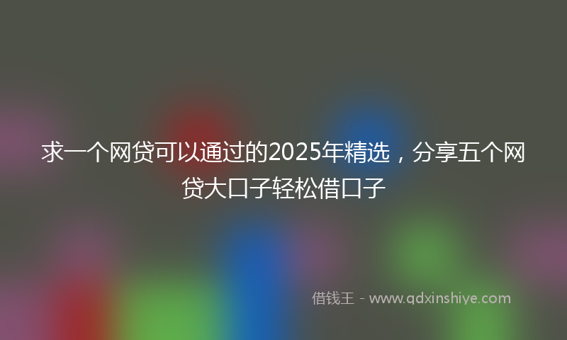 求一个网贷可以通过的2025年精选，分享五个网贷大口子轻松借口子