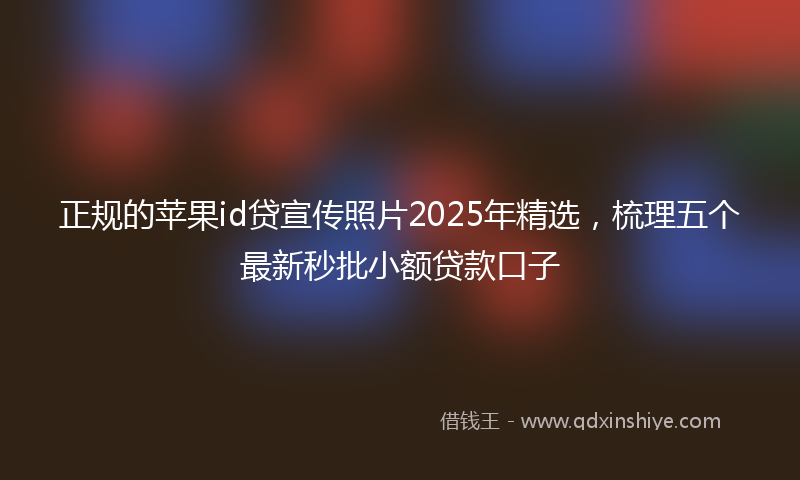 正规的苹果id贷宣传照片2025年精选，梳理五个最新秒批小额贷款口子