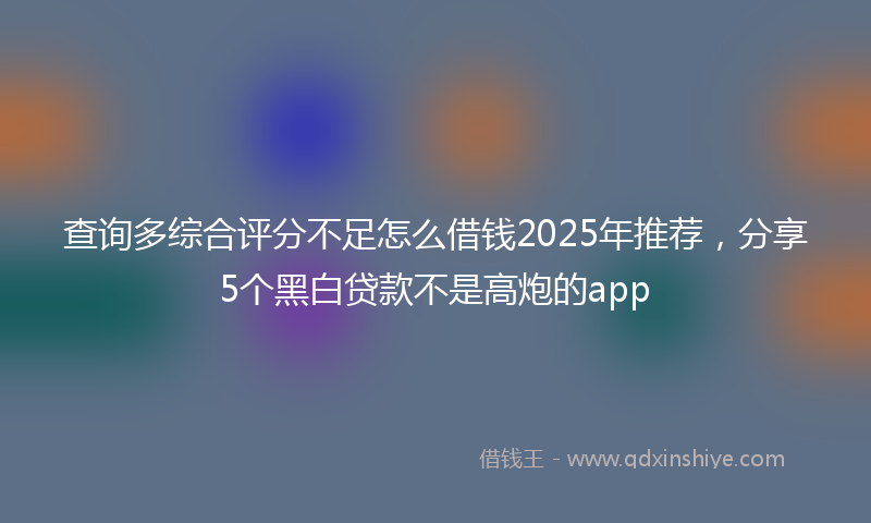 查询多综合评分不足怎么借钱2025年推荐，分享5个黑白贷款不是高炮的app