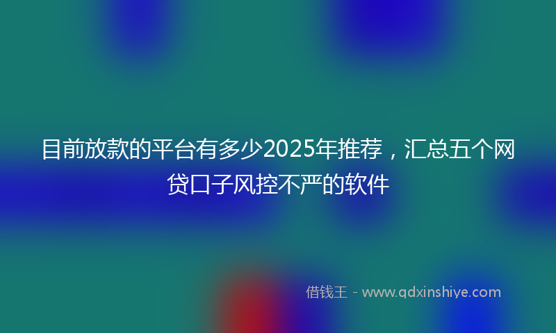 目前放款的平台有多少2025年推荐，汇总五个网贷口子风控不严的软件