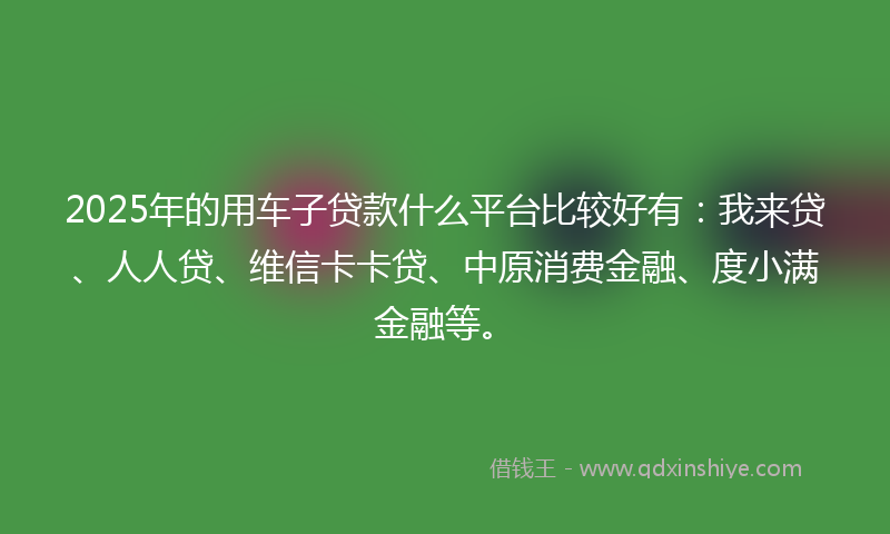 2025年的用车子贷款什么平台比较好有：我来贷、人人贷、维信卡卡贷、中原消费金融、度小满金融等。