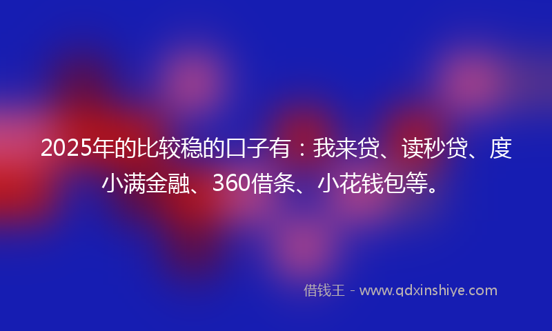 2025年的比较稳的口子有：我来贷、读秒贷、度小满金融、360借条、小花钱包等。