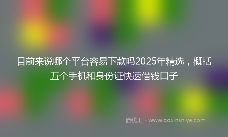 目前来说哪个平台容易下款吗2025年精选，概括五个手机和身份证快速借钱口子