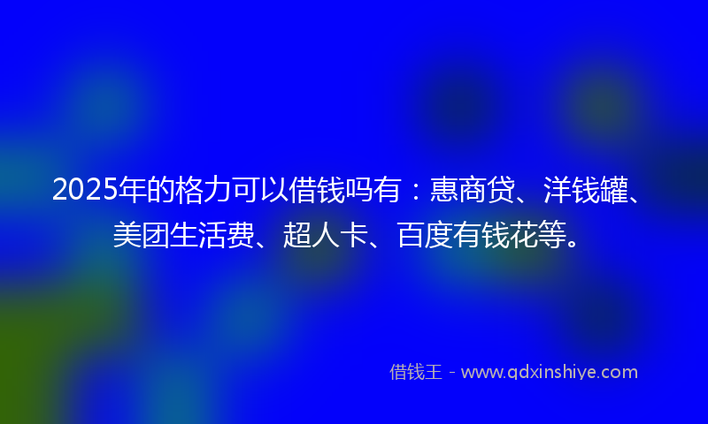 2025年的格力可以借钱吗有：惠商贷、洋钱罐、美团生活费、超人卡、百度有钱花等。