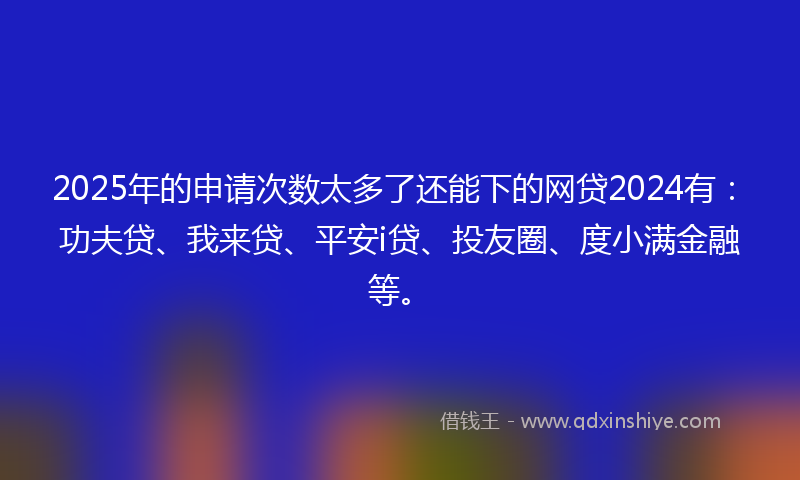 2025年的申请次数太多了还能下的网贷2024有：功夫贷、我来贷、平安i贷、投友圈、度小满金融等。