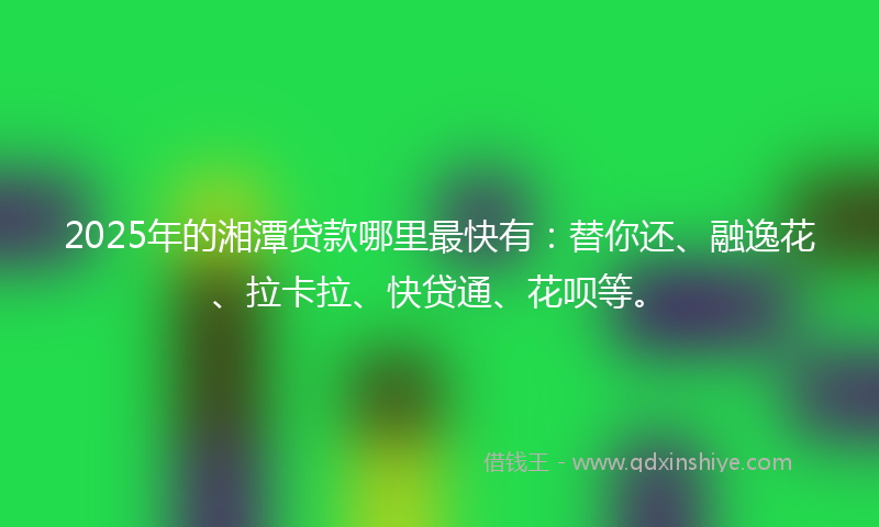 2025年的湘潭贷款哪里最快有：替你还、融逸花、拉卡拉、快贷通、花呗等。
