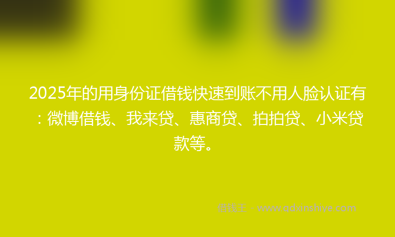 2025年的用身份证借钱快速到账不用人脸认证有：微博借钱、我来贷、惠商贷、拍拍贷、小米贷款等。