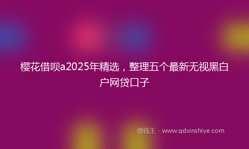 樱花借呗a2025年精选，整理五个最新无视黑白户网贷口子