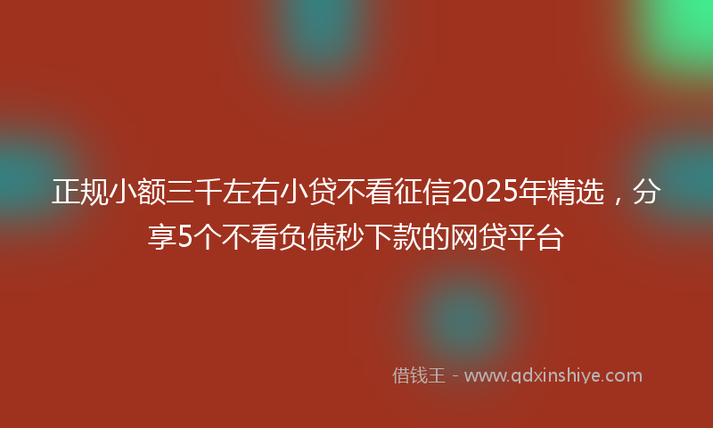 正规小额三千左右小贷不看征信2025年精选，分享5个不看负债秒下款的网贷平台