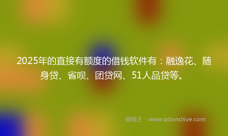 2025年的直接有额度的借钱软件有：融逸花、随身贷、省呗、团贷网、51人品贷等。