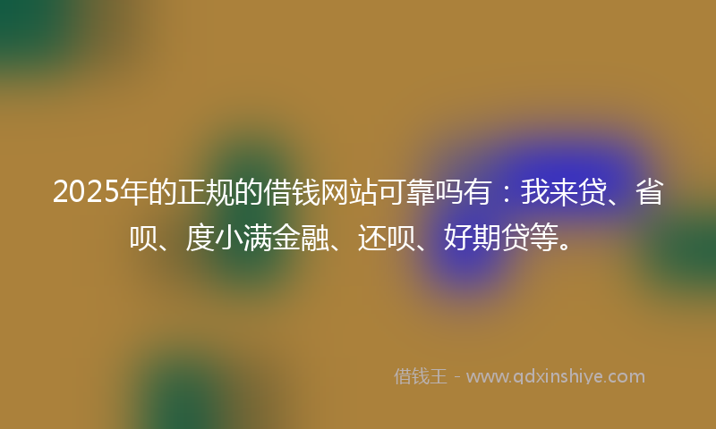 2025年的正规的借钱网站可靠吗有：我来贷、省呗、度小满金融、还呗、好期贷等。