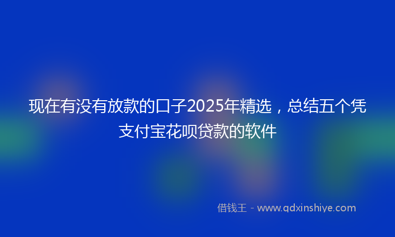现在有没有放款的口子2025年精选，总结五个凭支付宝花呗贷款的软件