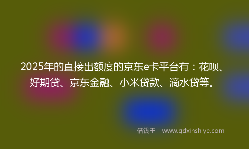 2025年的直接出额度的京东e卡平台有：花呗、好期贷、京东金融、小米贷款、滴水贷等。