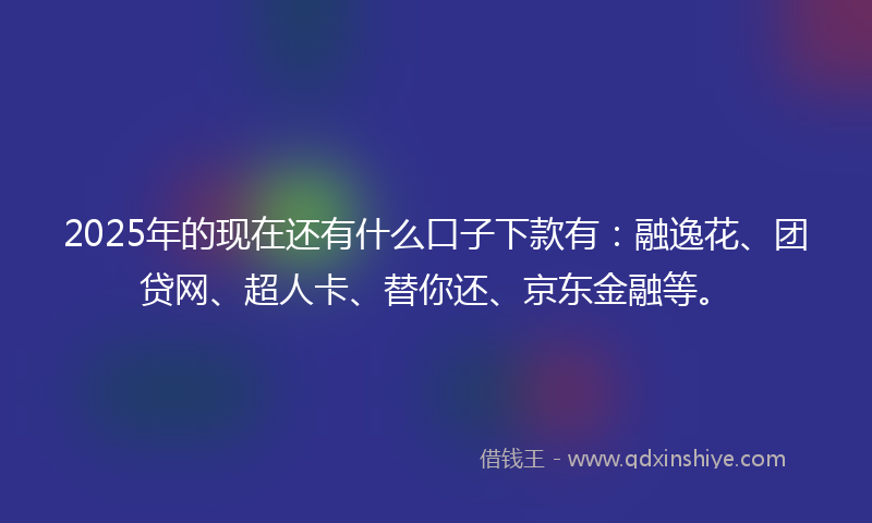 2025年的现在还有什么口子下款有：融逸花、团贷网、超人卡、替你还、京东金融等。
