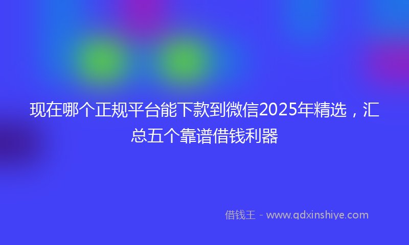 现在哪个正规平台能下款到微信2025年精选，汇总五个靠谱借钱利器